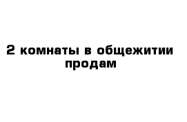 2 комнаты в общежитии продам 